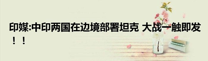 印媒:中印两国在边境部署坦克 大战一触即发!!