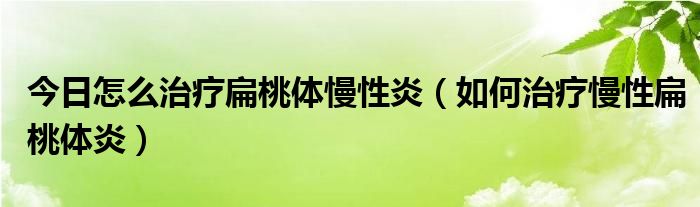 今日怎么治疗扁桃体慢性炎(如何治疗慢性扁桃体炎)