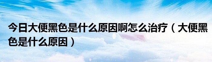 今日大便黑色是什么原因啊怎么治疗(大便黑色是什么原因)