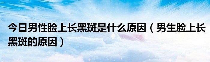 今日男性脸上长黑斑是什么原因(男生脸上长黑斑的原因)