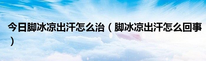 今日脚冰凉出汗怎么治(脚冰凉出汗怎么回事)
