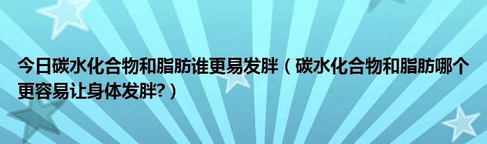 今日碳水化合物和脂肪谁更易发胖(碳水化合物和脂肪哪个更容易让身体发胖?)