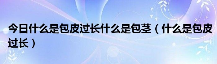 今日什么是包皮过长什么是包茎(什么是包皮过长)