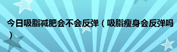 今日吸脂减肥会不会反弹(吸脂瘦身会反弹吗)