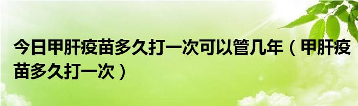 今日甲肝疫苗多久打一次可以管几年(甲肝疫苗多久打一次)