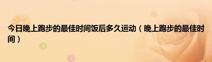 今日晚上跑步的最佳时间饭后多久运动(晚上跑步的最佳时间)