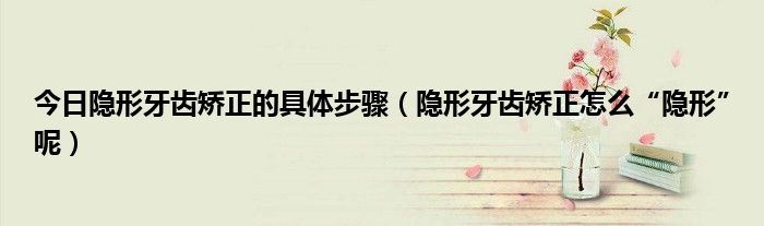 今日隐形牙齿矫正的具体步骤(隐形牙齿矫正怎么“隐形”呢)