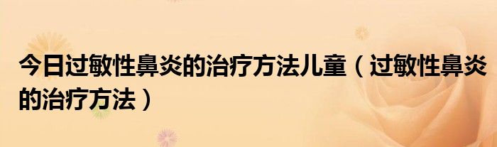 今日过敏性鼻炎的治疗方法儿童(过敏性鼻炎的治疗方法)