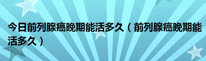 今日前列腺癌晚期能活多久(前列腺癌晚期能活多久)