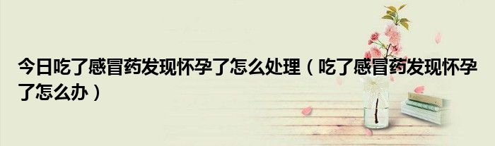 今日吃了感冒药发现怀孕了怎么处理(吃了感冒药发现怀孕了怎么办)