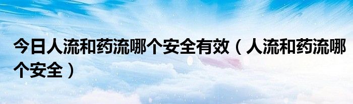 今日人流和药流哪个安全有效(人流和药流哪个安全)