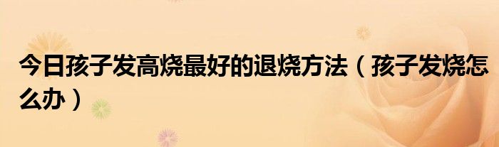 今日孩子发高烧最好的退烧方法(孩子发烧怎么办)