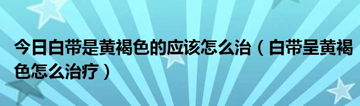 今日白带是黄褐色的应该怎么治(白带呈黄褐色怎么治疗)