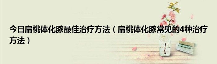 今日扁桃体化脓最佳治疗方法(扁桃体化脓常见的4种治疗方法)