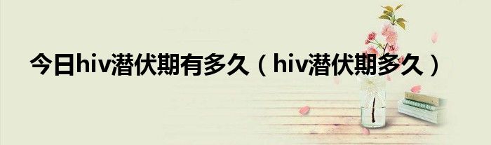 今日hiv潜伏期有多久(hiv潜伏期多久)