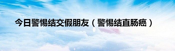 今日警惕结交假朋友(警惕结直肠癌)