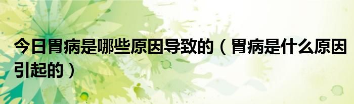 今日胃病是哪些原因导致的(胃病是什么原因引起的)