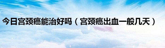 今日宫颈癌能治好吗(宫颈癌出血一般几天)