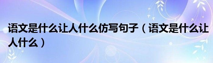 语文是什么让人什么仿写句子(语文是什么让人什么)