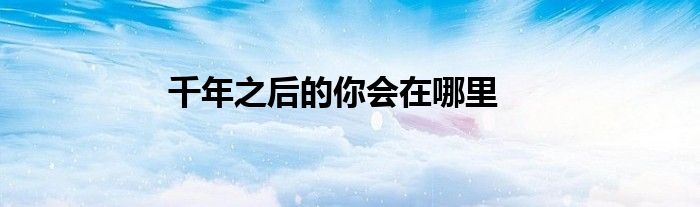 千年之后的你会在哪里