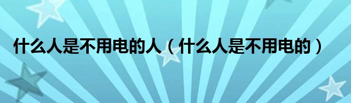 什么人是不用电的人(什么人是不用电的)
