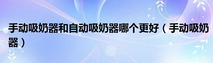 手动吸奶器和自动吸奶器哪个更好(手动吸奶器)