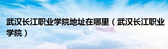 武汉长江职业学院地址在哪里(武汉长江职业学院)