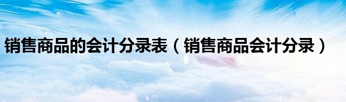 销售商品的会计分录表(销售商品会计分录)