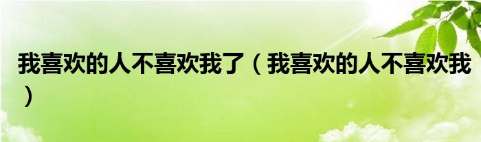 我喜欢的人不喜欢我了(我喜欢的人不喜欢我)