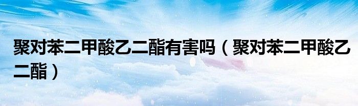 聚对苯二甲酸乙二酯有害吗(聚对苯二甲酸乙二酯)