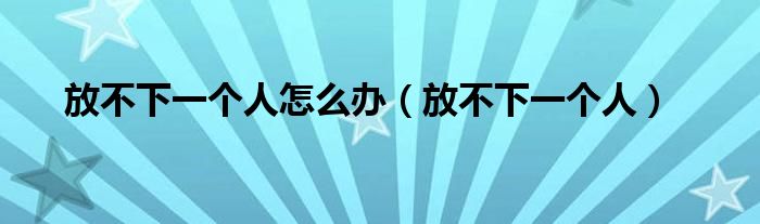 放不下一个人怎么办(放不下一个人)