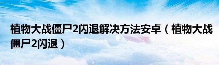 植物大战僵尸2闪退解决方法安卓(植物大战僵尸2闪退)