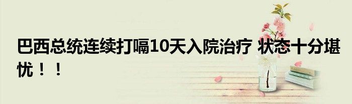 巴西总统连续打嗝10天入院治疗 状态十分堪忧!!