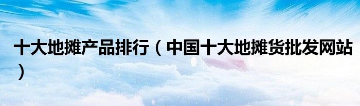 十大地摊产品排行(中国十大地摊货批发网站)