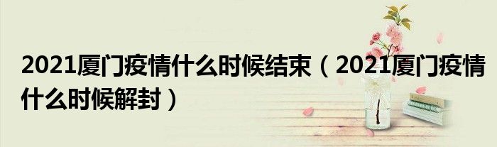 2021厦门疫情什么时候结束(2021厦门疫情什么时候解封)