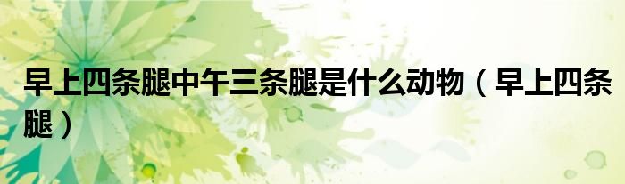 早上四条腿中午三条腿是什么动物(早上四条腿)