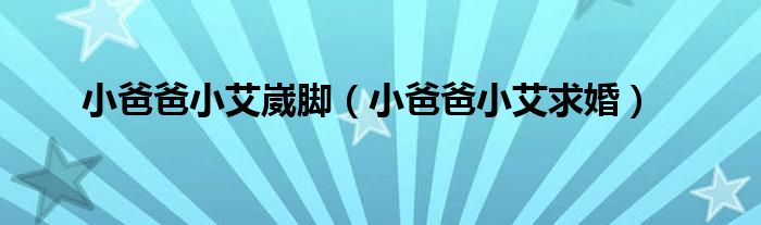 小爸爸小艾崴脚(小爸爸小艾求婚)