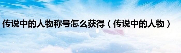 传说中的人物称号怎么获得(传说中的人物)