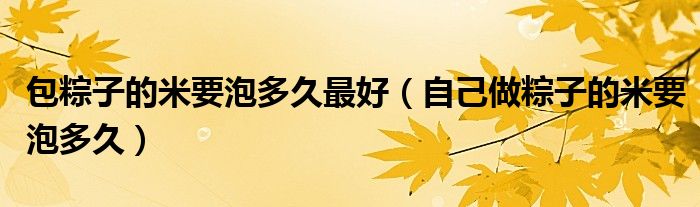 包粽子的米要泡多久最好(自己做粽子的米要泡多久)
