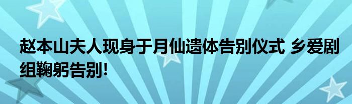 赵本山夫人现身于月仙遗体告别仪式 乡爱剧组鞠躬告别!