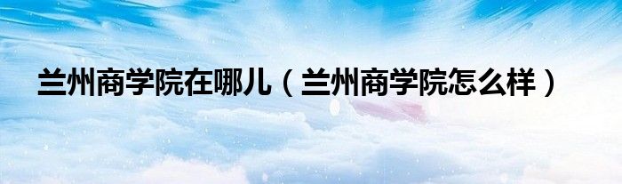 兰州商学院在哪儿(兰州商学院怎么样)