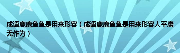 成语鹿鹿鱼鱼是用来形容(成语鹿鹿鱼鱼是用来形容人平庸无作为)