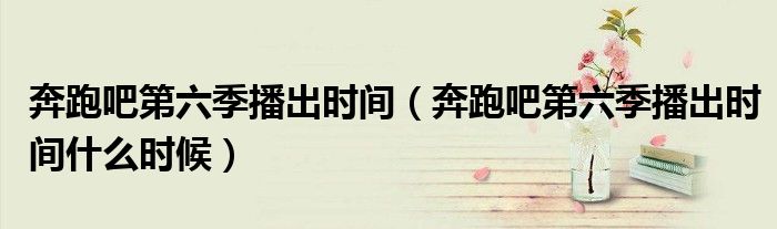 奔跑吧第六季播出时间(奔跑吧第六季播出时间什么时候)