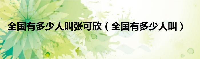 全国有多少人叫张可欣(全国有多少人叫)
