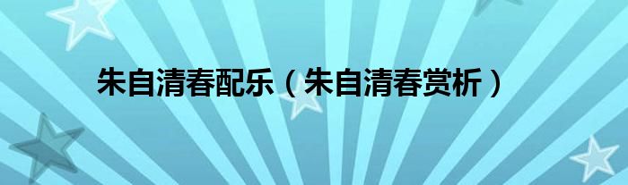 朱自清春配乐(朱自清春赏析)