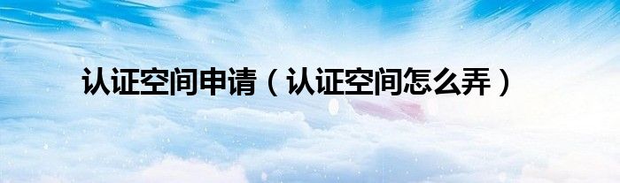认证空间申请(认证空间怎么弄)