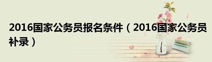 2016国家公务员报名条件(2016国家公务员补录)