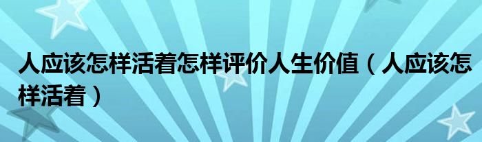 人应该怎样活着怎样评价人生价值(人应该怎样活着)