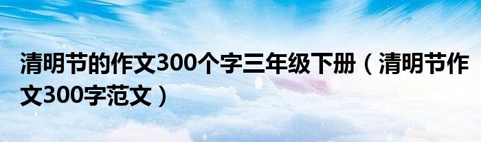 清明节的作文300个字三年级下册(清明节作文300字范文)