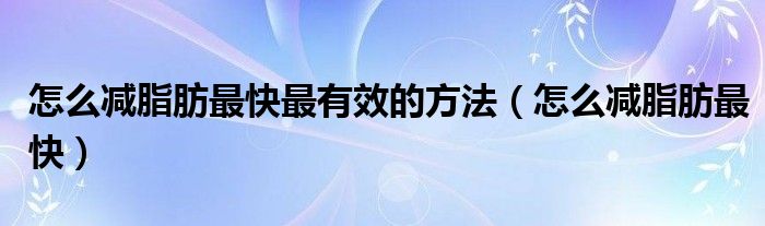 怎么减脂肪最快最有效的方法(怎么减脂肪最快)